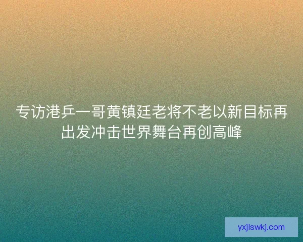 专访港乒一哥黄镇廷老将不老以新目标再出发冲击世界舞台再创高峰