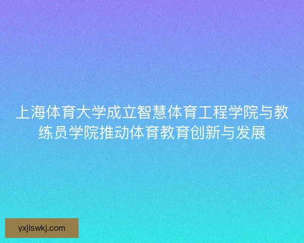 上海体育大学成立智慧体育工程学院与教练员学院推动体育教育创新与发展