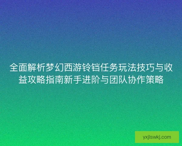全面解析梦幻西游铃铛任务玩法技巧与收益攻略指南新手进阶与团队协作策略