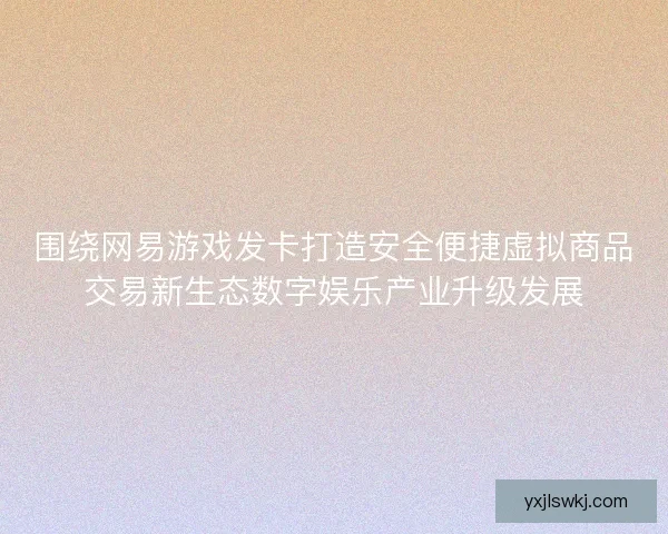 围绕网易游戏发卡打造安全便捷虚拟商品交易新生态数字娱乐产业升级发展