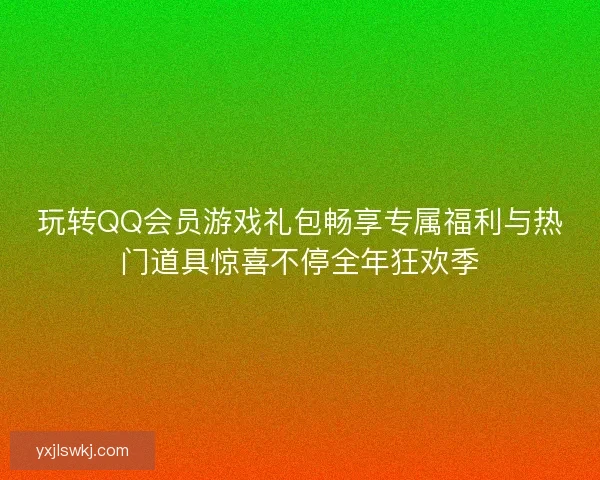 玩转QQ会员游戏礼包畅享专属福利与热门道具惊喜不停全年狂欢季