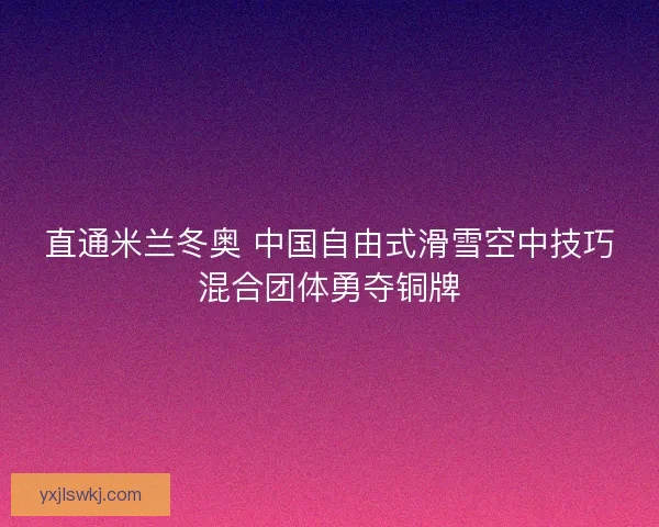 直通米兰冬奥 中国自由式滑雪空中技巧混合团体勇夺铜牌