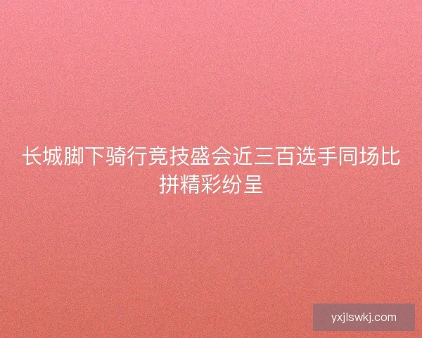 长城脚下骑行竞技盛会近三百选手同场比拼精彩纷呈