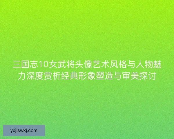 三国志10女武将头像艺术风格与人物魅力深度赏析经典形象塑造与审美探讨 三国志10女武将头像艺术风格与人物魅力深度赏析经典形象塑造与审美探讨