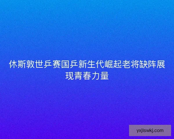 休斯敦世乒赛国乒新生代崛起老将缺阵展现青春力量 休斯敦世乒赛国乒新生代崛起老将缺阵展现青春力量