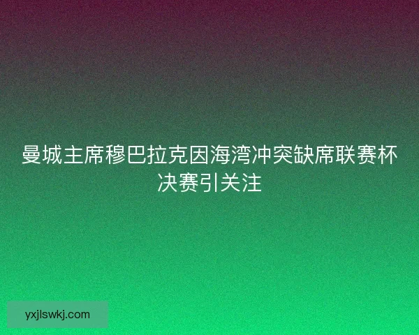 曼城主席穆巴拉克因海湾冲突缺席联赛杯决赛引关注