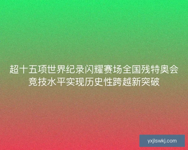超十五项世界纪录闪耀赛场全国残特奥会竞技水平实现历史性跨越新突破