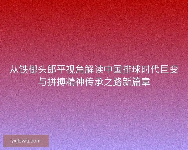 从铁榔头郎平视角解读中国排球时代巨变与拼搏精神传承之路新篇章