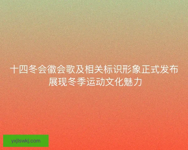 十四冬会徽会歌及相关标识形象正式发布 展现冬季运动文化魅力