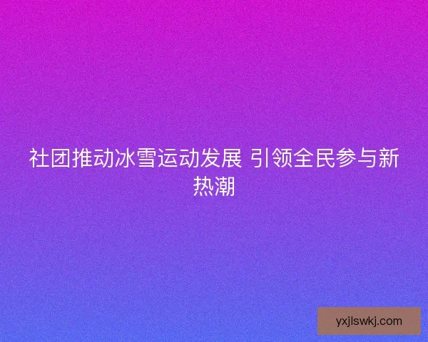 社团推动冰雪运动发展 引领全民参与新热潮 社团推动冰雪运动发展 引领全民参与新热潮