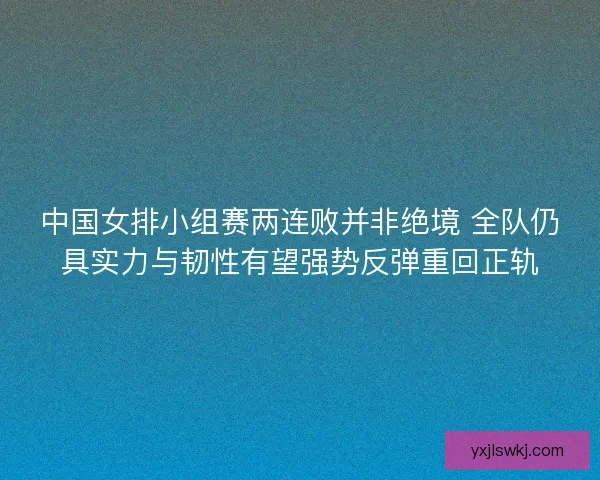中国女排小组赛两连败并非绝境 全队仍具实力与韧性有望强势反弹重回正轨 中国女排小组赛两连败并非绝境 全队仍具实力与韧性有望强势反弹重回正轨