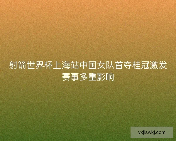 射箭世界杯上海站中国女队首夺桂冠激发赛事多重影响