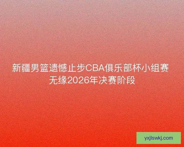 新疆男篮遗憾止步CBA俱乐部杯小组赛 无缘2026年决赛阶段
