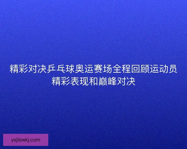 精彩对决乒乓球奥运赛场全程回顾运动员精彩表现和巅峰对决