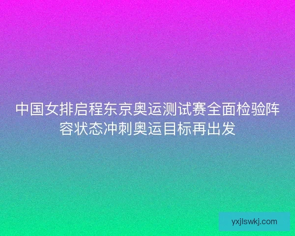 中国女排启程东京奥运测试赛全面检验阵容状态冲刺奥运目标再出发
