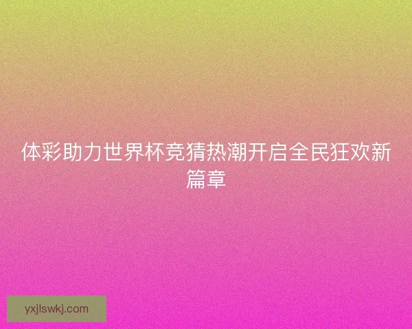 体彩助力世界杯竞猜热潮开启全民狂欢新篇章