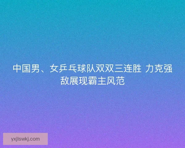 中国男、女乒乓球队双双三连胜 力克强敌展现霸主风范 中国男、女乒乓球队双双三连胜 力克强敌展现霸主风范