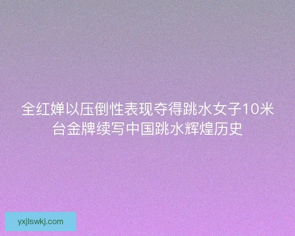 全红婵以压倒性表现夺得跳水女子10米台金牌续写中国跳水辉煌历史 全红婵以压倒性表现夺得跳水女子10米台金牌续写中国跳水辉煌历史